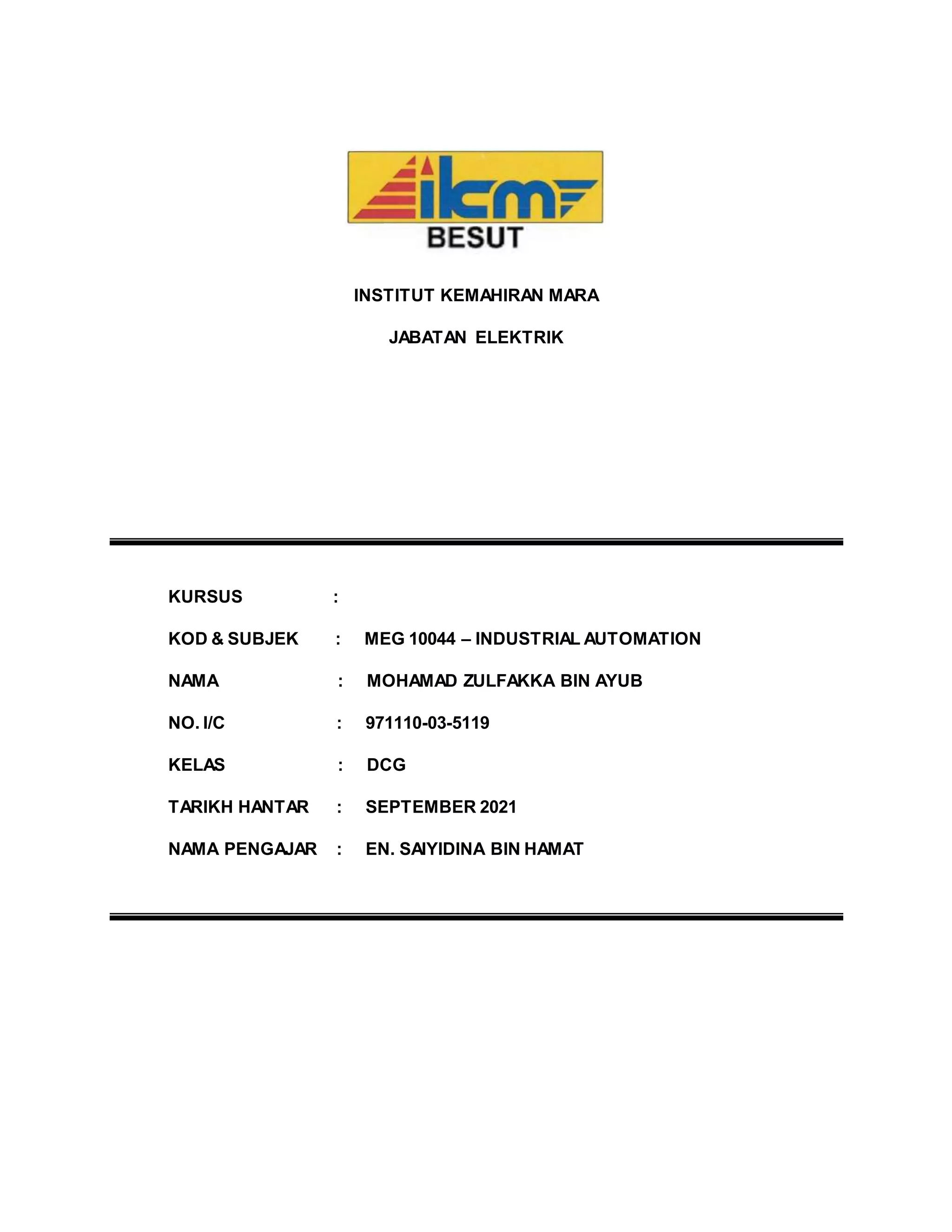 INSTITUT KEMAHIRAN MARA
JABATAN ELEKTRIK
KURSUS :
KOD & SUBJEK : MEG 10044 – INDUSTRIAL AUTOMATION
NAMA : MOHAMAD ZULFAKKA BIN AYUB
NO. I/C : 971110-03-5119
KELAS : DCG
TARIKH HANTAR : SEPTEMBER 2021
NAMA PENGAJAR : EN. SAIYIDINA BIN HAMAT
 