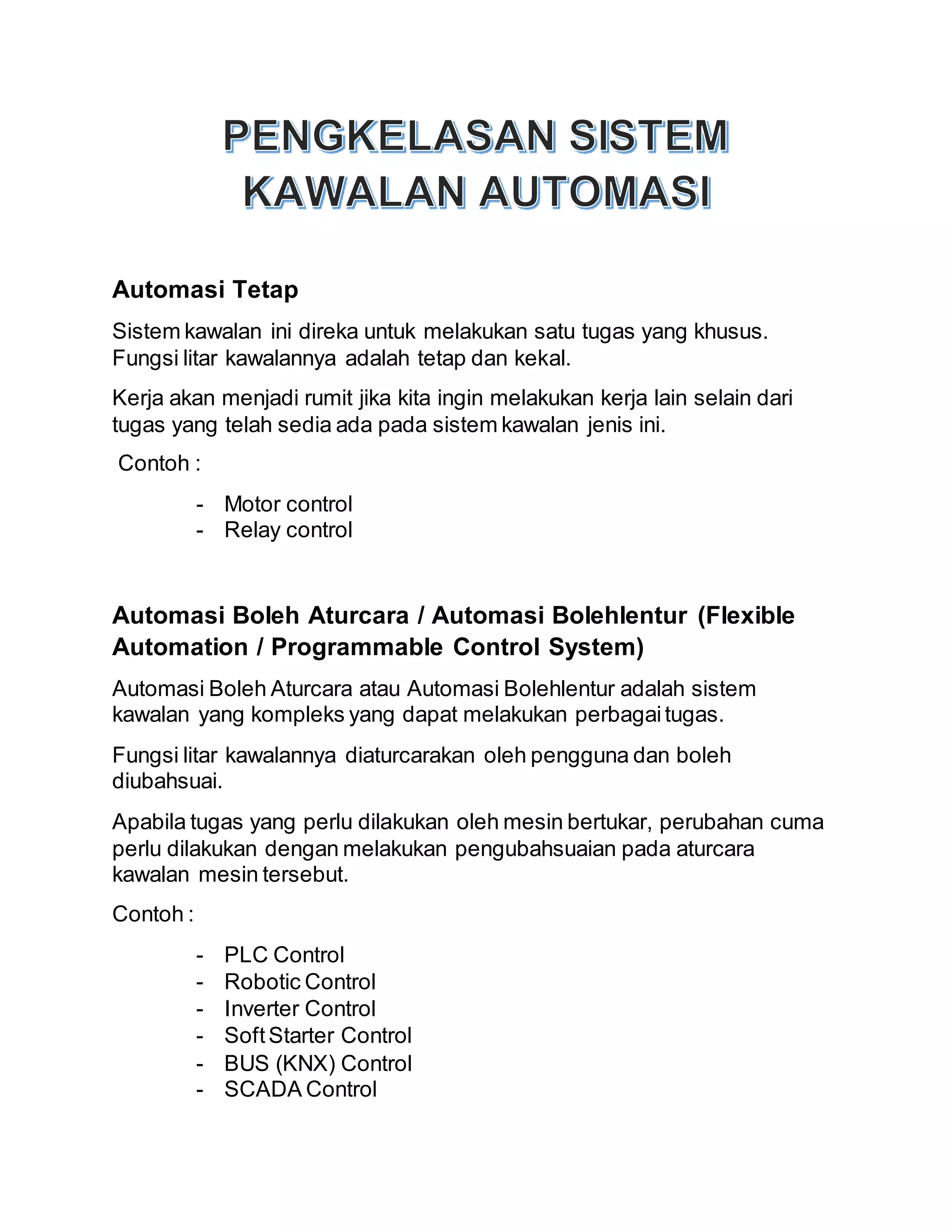 Automasi Tetap
Sistem kawalan ini direka untuk melakukan satu tugas yang khusus.
Fungsi litar kawalannya adalah tetap dan kekal.
Kerja akan menjadi rumit jika kita ingin melakukan kerja lain selain dari
tugas yang telah sedia ada pada sistem kawalan jenis ini.
Contoh :
- Motor control
- Relay control
Automasi Boleh Aturcara / Automasi Bolehlentur (Flexible
Automation / Programmable Control System)
Automasi Boleh Aturcara atau Automasi Bolehlentur adalah sistem
kawalan yang kompleks yang dapat melakukan perbagaitugas.
Fungsi litar kawalannya diaturcarakan oleh pengguna dan boleh
diubahsuai.
Apabila tugas yang perlu dilakukan oleh mesin bertukar, perubahan cuma
perlu dilakukan dengan melakukan pengubahsuaian pada aturcara
kawalan mesin tersebut.
Contoh :
- PLC Control
- Robotic Control
- Inverter Control
- SoftStarter Control
- BUS (KNX) Control
- SCADA Control
 