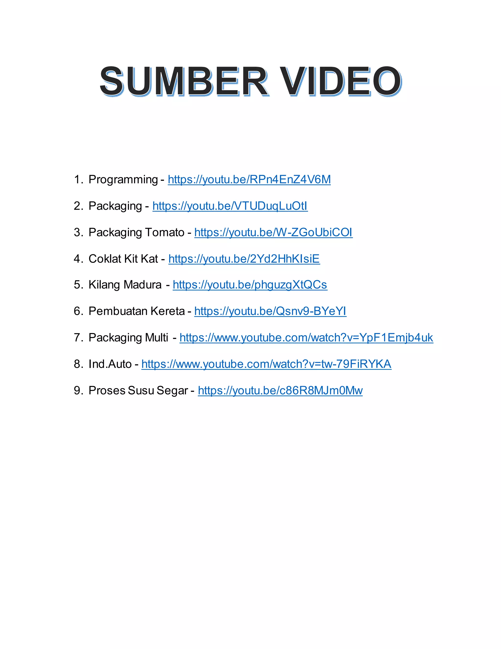 1. Programming - https://youtu.be/RPn4EnZ4V6M
2. Packaging - https://youtu.be/VTUDuqLuOtI
3. Packaging Tomato - https://youtu.be/W-ZGoUbiCOI
4. Coklat Kit Kat - https://youtu.be/2Yd2HhKIsiE
5. Kilang Madura - https://youtu.be/phguzgXtQCs
6. Pembuatan Kereta - https://youtu.be/Qsnv9-BYeYI
7. Packaging Multi - https://www.youtube.com/watch?v=YpF1Emjb4uk
8. Ind.Auto - https://www.youtube.com/watch?v=tw-79FiRYKA
9. Proses Susu Segar - https://youtu.be/c86R8MJm0Mw
 