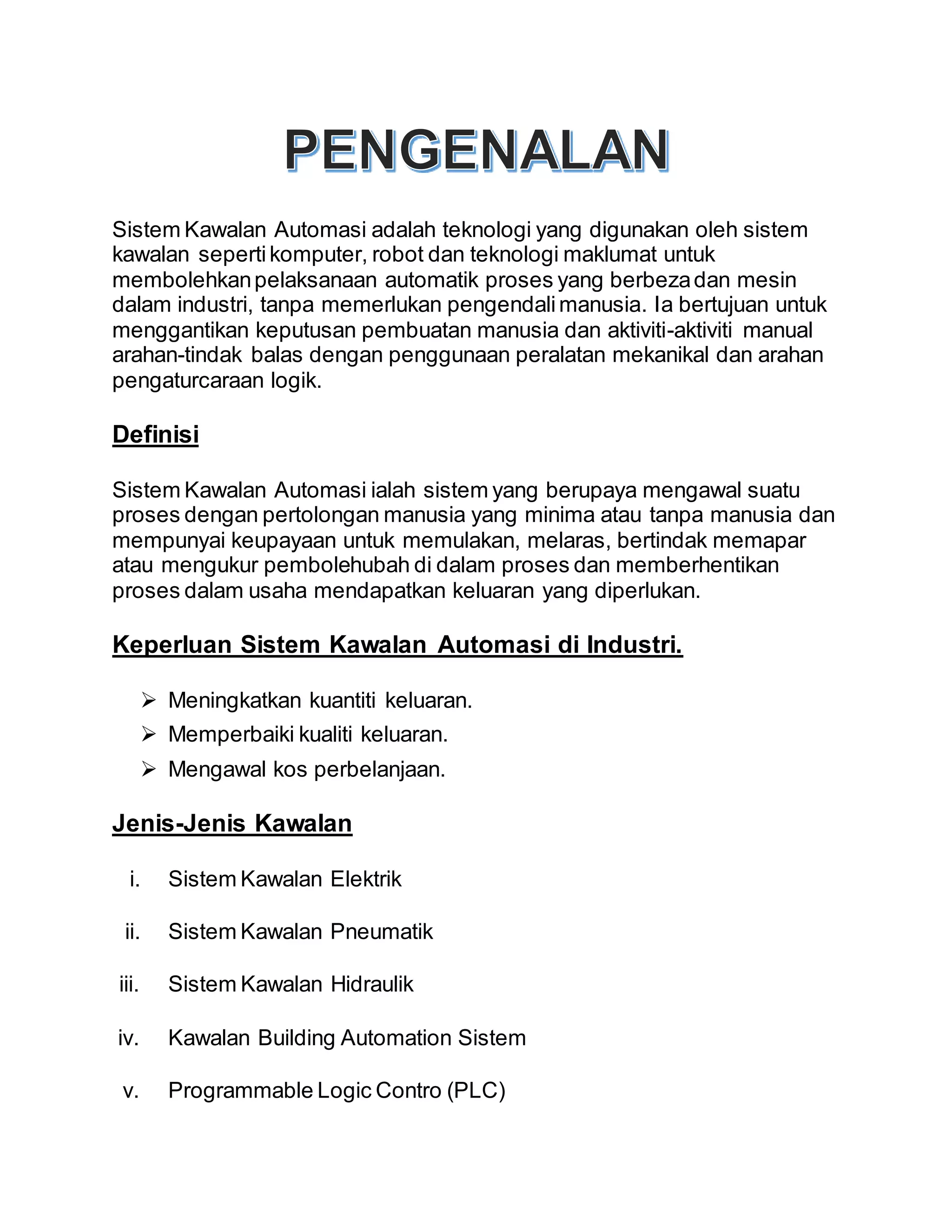 Sistem Kawalan Automasi adalah teknologi yang digunakan oleh sistem
kawalan sepertikomputer, robot dan teknologi maklumat untuk
membolehkanpelaksanaan automatik proses yang berbezadan mesin
dalam industri, tanpa memerlukan pengendalimanusia. Ia bertujuan untuk
menggantikan keputusan pembuatan manusia dan aktiviti-aktiviti manual
arahan-tindak balas dengan penggunaan peralatan mekanikal dan arahan
pengaturcaraan logik.
Definisi
Sistem Kawalan Automasi ialah sistem yang berupaya mengawal suatu
proses dengan pertolongan manusia yang minima atau tanpa manusia dan
mempunyai keupayaan untuk memulakan, melaras, bertindak memapar
atau mengukur pembolehubah di dalam proses dan memberhentikan
proses dalam usaha mendapatkan keluaran yang diperlukan.
Keperluan Sistem Kawalan Automasi di Industri.
 Meningkatkan kuantiti keluaran.
 Memperbaiki kualiti keluaran.
 Mengawal kos perbelanjaan.
Jenis-Jenis Kawalan
i. Sistem Kawalan Elektrik
ii. Sistem Kawalan Pneumatik
iii. Sistem Kawalan Hidraulik
iv. Kawalan Building Automation Sistem
v. Programmable Logic Contro (PLC)
 