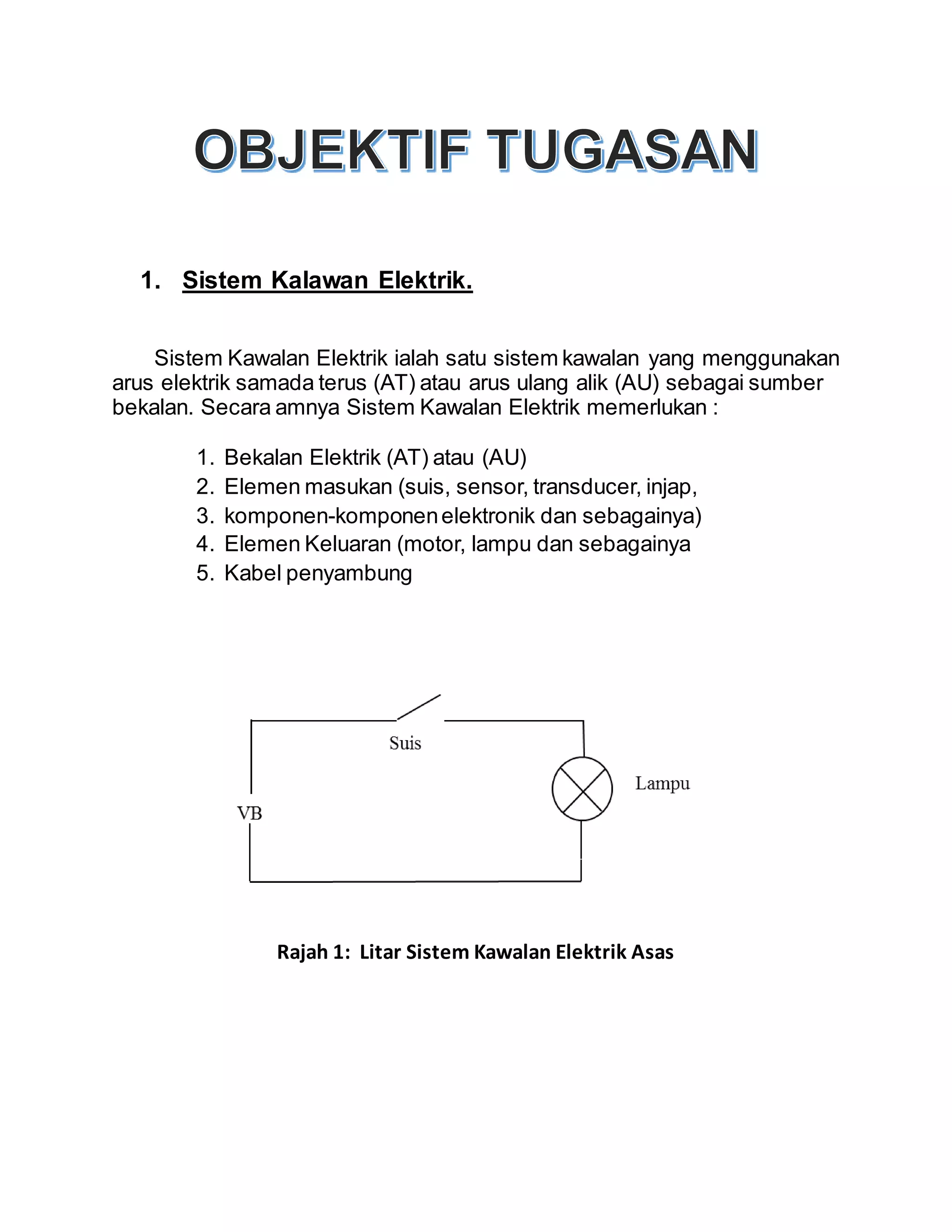 1. Sistem Kalawan Elektrik.
Sistem Kawalan Elektrik ialah satu sistem kawalan yang menggunakan
arus elektrik samada terus (AT) atau arus ulang alik (AU) sebagai sumber
bekalan. Secara amnya Sistem Kawalan Elektrik memerlukan :
1. Bekalan Elektrik (AT) atau (AU)
2. Elemen masukan (suis, sensor, transducer, injap,
3. komponen-komponenelektronik dan sebagainya)
4. Elemen Keluaran (motor, lampu dan sebagainya
5. Kabel penyambung
Rajah 1: Litar Sistem Kawalan Elektrik Asas
 