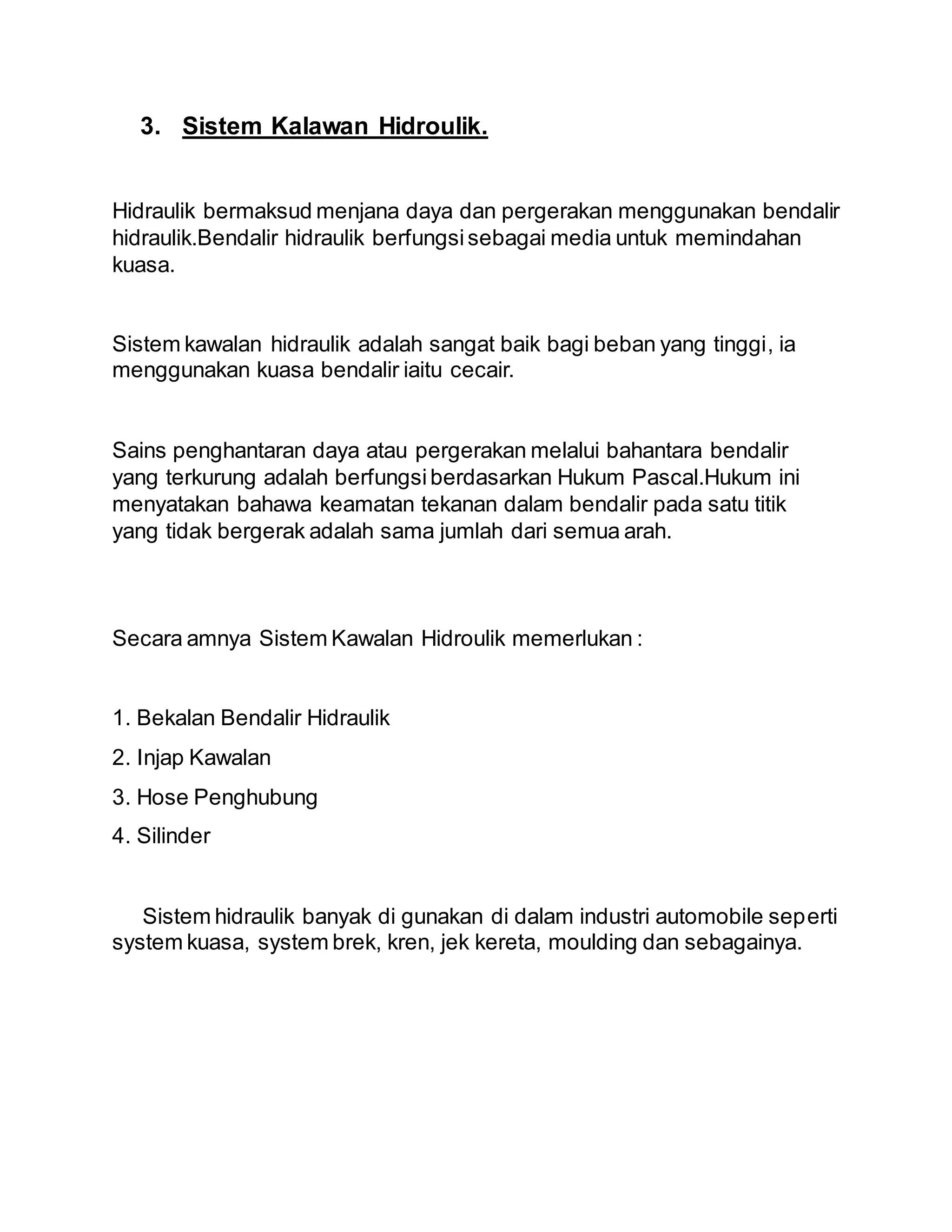 3. Sistem Kalawan Hidroulik.
Hidraulik bermaksud menjana daya dan pergerakan menggunakan bendalir
hidraulik.Bendalir hidraulik berfungsisebagai media untuk memindahan
kuasa.
Sistem kawalan hidraulik adalah sangat baik bagi beban yang tinggi, ia
menggunakan kuasa bendalir iaitu cecair.
Sains penghantaran daya atau pergerakan melalui bahantara bendalir
yang terkurung adalah berfungsiberdasarkan Hukum Pascal.Hukum ini
menyatakan bahawa keamatan tekanan dalam bendalir pada satu titik
yang tidak bergerak adalah sama jumlah dari semua arah.
Secara amnya Sistem Kawalan Hidroulik memerlukan :
1. Bekalan Bendalir Hidraulik
2. Injap Kawalan
3. Hose Penghubung
4. Silinder
Sistem hidraulik banyak di gunakan di dalam industri automobile seperti
system kuasa, system brek, kren, jek kereta, moulding dan sebagainya.
 