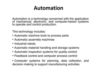 Automation
Automation is a technology concerned with the application
of mechanical, electronic, and computer-based systems
to operate and control production.
This technology includes:
• Automatic machine tools to process parts
• Automatic assembly machines
• Industrial robots
• Automatic material handling and storage systems
• Automatic inspection systems for quality control
• Feedback control and computer process control
• Computer systems for planning, data collection, and
decision making to support manufacturing activities
 