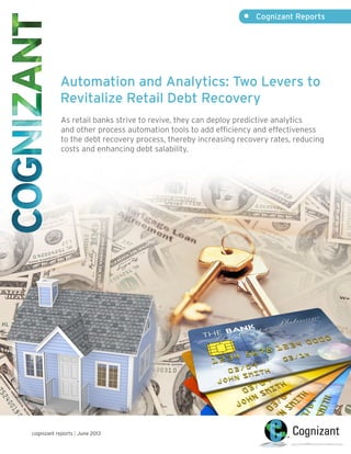 Automation and Analytics: Two Levers to
Revitalize Retail Debt Recovery
As retail banks strive to revive, they can deploy predictive analytics
and other process automation tools to add efficiency and effectiveness
to the debt recovery process, thereby increasing recovery rates, reducing
costs and enhancing debt salability.
•	 Cognizant Reports
cognizant reports | June 2013
 