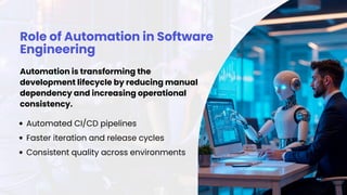 Role of Automation in Software
Engineering
Automation is transforming the
development lifecycle by reducing manual
dependency and increasing operational
consistency.
Automated CI/CD pipelines
Faster iteration and release cycles
Consistent quality across environments
 