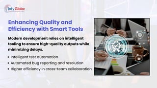 Enhancing Quality and
Efficiency with Smart Tools
Modern development relies on intelligent
tooling to ensure high-quality outputs while
minimizing delays.
Intelligent test automation
Automated bug reporting and resolution
Higher efficiency in cross-team collaboration
 
