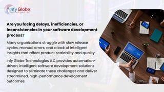 Are you facing delays, inefficiencies, or
inconsistencies in your software development
process?
Many organizations struggle with slow release
cycles, manual errors, and a lack of intelligent
insights that affect product scalability and quality.
Infy Globe Technologies LLC provides automation-
driven, intelligent software development solutions
designed to eliminate these challenges and deliver
streamlined, high-performance development
outcomes.
 