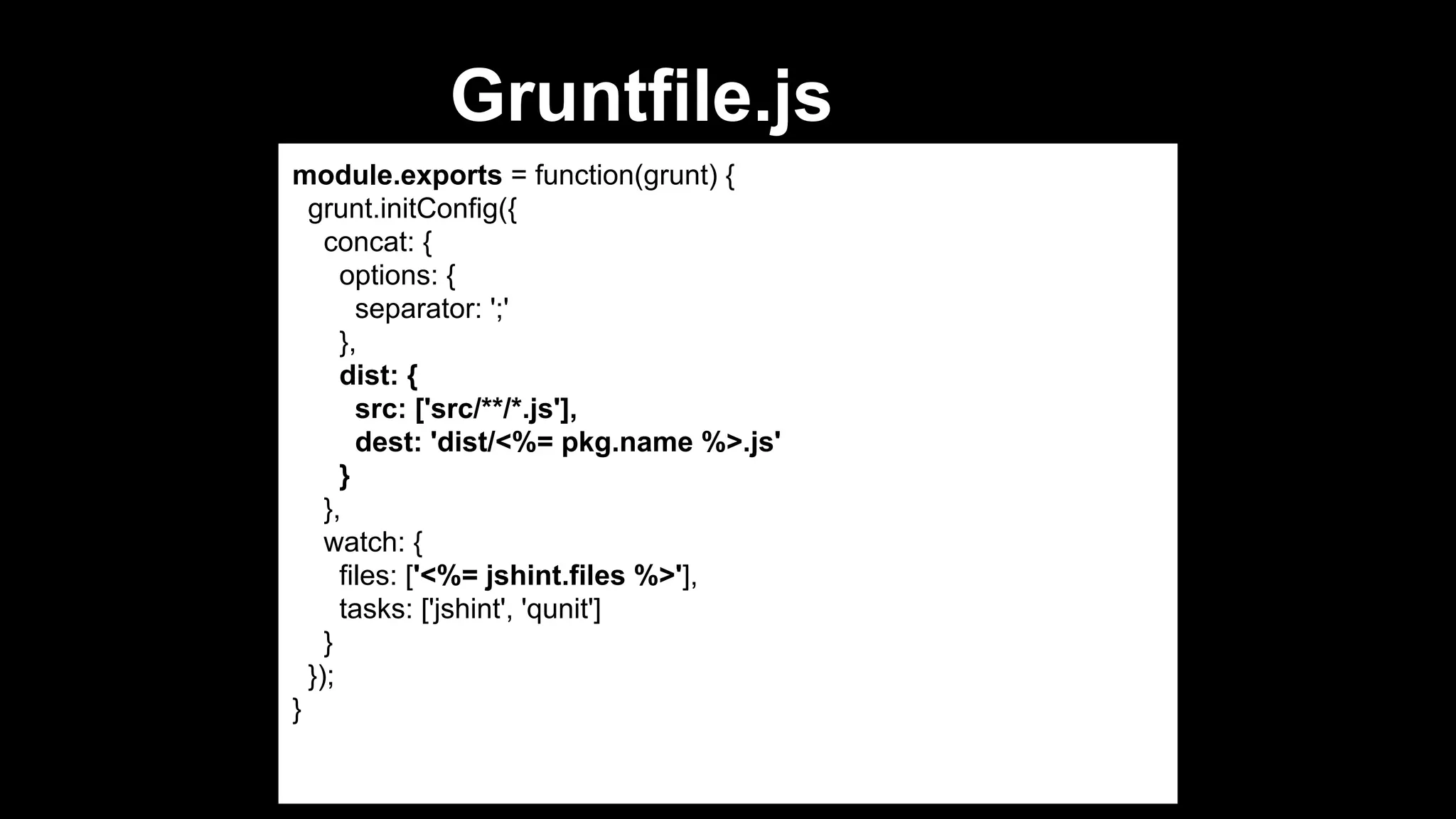 Gruntfile.js
module.exports = function(grunt) {
grunt.initConfig({
concat: {
options: {
separator: ';'
},
dist: {
src: ['src/**/*.js'],
dest: 'dist/<%= pkg.name %>.js'
}
},
watch: {
files: ['<%= jshint.files %>'],
tasks: ['jshint', 'qunit']
}
});
}

 