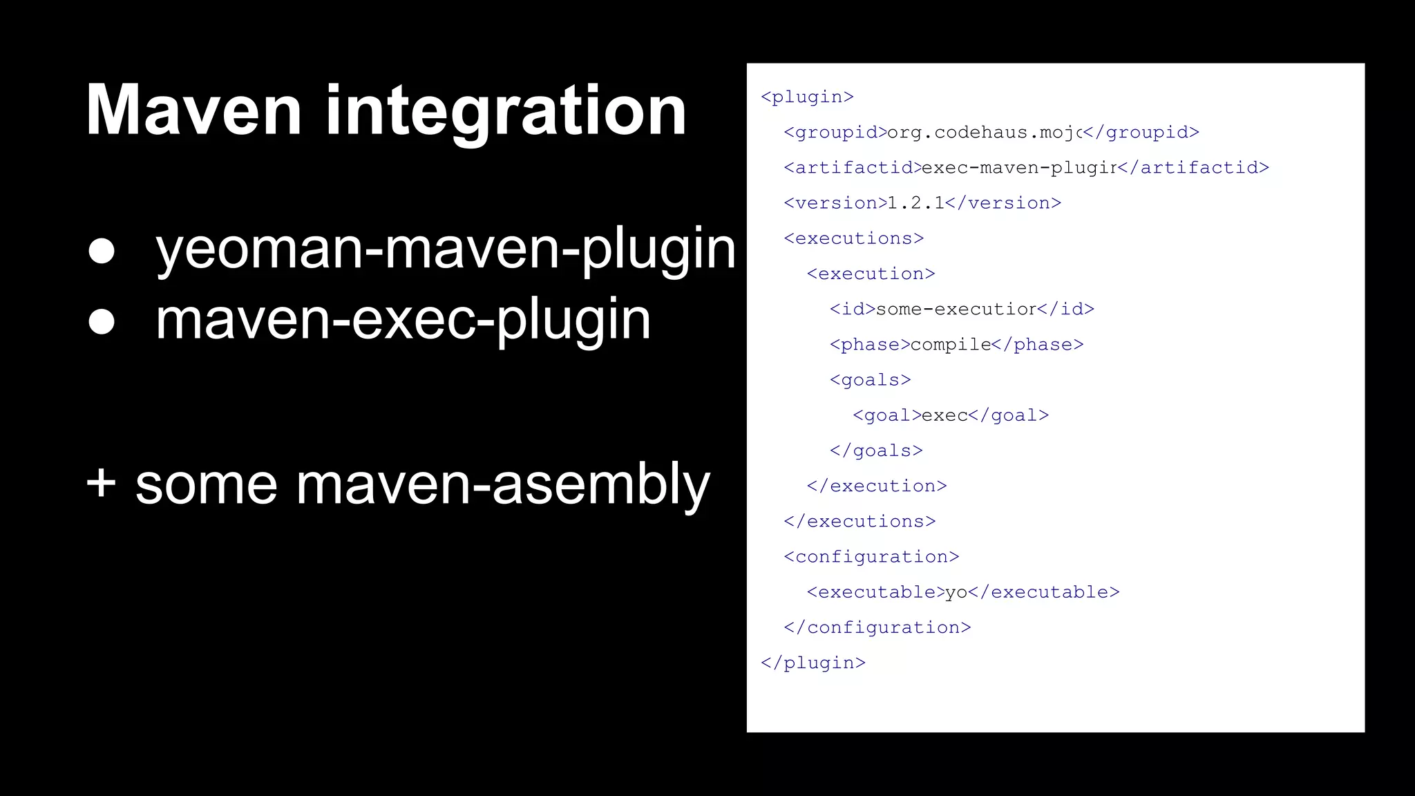 Maven integration

<plugin>
<groupid>org.codehaus.mojo
</groupid>
<artifactid>exec-maven-plugin
</artifactid>
<version>1.2.1</version>

● yeoman-maven-plugin
● maven-exec-plugin

<executions>
<execution>
<id>some-execution
</id>
<phase>compile</phase>
<goals>
<goal>exec</goal>
</goals>

+ some maven-asembly

</execution>
</executions>
<configuration>
<executable>yo</executable>
</configuration>
</plugin>

 