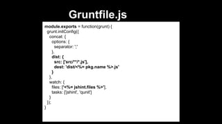 Gruntfile.js
module.exports = function(grunt) {
grunt.initConfig({
concat: {
options: {
separator: ';'
},
dist: {
src: ['src/**/*.js'],
dest: 'dist/<%= pkg.name %>.js'
}
},
watch: {
files: ['<%= jshint.files %>'],
tasks: ['jshint', 'qunit']
}
});
}

 