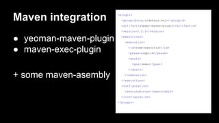 Maven integration

<plugin>
<groupid>org.codehaus.mojo
</groupid>
<artifactid>exec-maven-plugin
</artifactid>
<version>1.2.1</version>

● yeoman-maven-plugin
● maven-exec-plugin

<executions>
<execution>
<id>some-execution
</id>
<phase>compile</phase>
<goals>
<goal>exec</goal>
</goals>

+ some maven-asembly

</execution>
</executions>
<configuration>
<executable>yo</executable>
</configuration>
</plugin>

 
