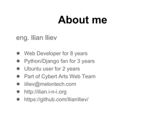 About me
eng. Ilian Iliev

●   Web Developer for 8 years
●   Python/Django fan for 3 years
●   Ubuntu user for 2 years
●   Part of Cybert Arts Web Team
●   iiliev@melontech.com
●   http://ilian.i-n-i.org
●   https://github.com/IlianIliev/
 