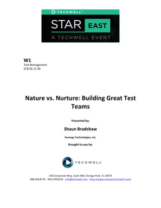  
	
  
	
  
	
  
	
  
W1	
  
Test	
  Management	
  
5/4/16	
  11:30	
  
	
  
	
  
	
  
	
  
	
  
	
  
Nature	
  vs.	
  Nurture:	
  Building	
  Great	
  Test	
  
Teams	
  
	
  
Presented	
  by:	
  
	
  
Shaun	
  Bradshaw	
  
Zenergy	
  Technologies,	
  Inc.	
  
	
  
Brought	
  to	
  you	
  by:	
  	
  
	
  	
  
	
  
	
  
	
  
	
  
350	
  Corporate	
  Way,	
  Suite	
  400,	
  Orange	
  Park,	
  FL	
  32073	
  	
  
888-­‐-­‐-­‐268-­‐-­‐-­‐8770	
  ·∙·∙	
  904-­‐-­‐-­‐278-­‐-­‐-­‐0524	
  -­‐	
  info@techwell.com	
  -­‐	
  http://www.stareast.techwell.com/	
  	
  	
  
	
  
 