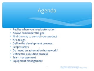 Agenda


∗   Realize when you need automation
∗   Always remember the goal
∗   Find the way to control your product
∗   API design
∗   Define the development process
∗   Script Quality
∗   Do I need an automation framework?
∗   Define the execution process
∗   Team management
∗   Equipment management
                               11          This material is for training purpose only.
                                           No duplication without consent of Sigma-RT is permitted.
 
