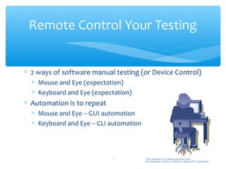 Remote Control Your Testing


∗ 2 ways of software manual testing (or Device Control)
  ∗ Mouse and Eye (expectation)
  ∗ Keyboard and Eye (expectation)
∗ Automation is to repeat
  ∗ Mouse and Eye – GUI automation
  ∗ Keyboard and Eye – CLI automation



                            13          This material is for training purpose only.
                                        No duplication without consent of Sigma-RT is permitted.
 