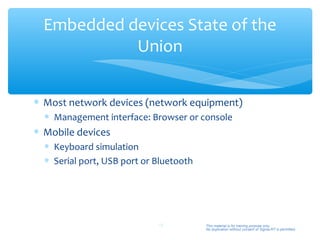 Embedded devices State of the
            Union


∗ Most network devices (network equipment)
  ∗ Management interface: Browser or console
∗ Mobile devices
  ∗ Keyboard simulation
  ∗ Serial port, USB port or Bluetooth




                             16          This material is for training purpose only.
                                         No duplication without consent of Sigma-RT is permitted.
 