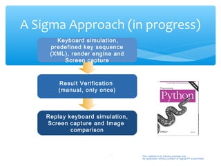 A Sigma Approach (in progress)
       Keyboard simulation,
     predefined key sequence
     (XML), render engine and
         Screen capture



        Result Verification
        (manual, only once)



    Replay keyboard simulation,
    Screen capture and Image
            comparison



                        17        This material is for training purpose only.
                                  No duplication without consent of Sigma-RT is permitted.
 