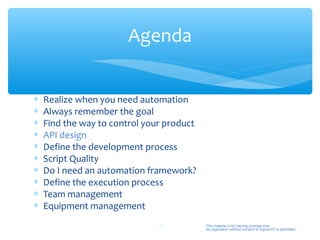 Agenda


∗   Realize when you need automation
∗   Always remember the goal
∗   Find the way to control your product
∗   API design
∗   Define the development process
∗   Script Quality
∗   Do I need an automation framework?
∗   Define the execution process
∗   Team management
∗   Equipment management
                               19          This material is for training purpose only.
                                           No duplication without consent of Sigma-RT is permitted.
 
