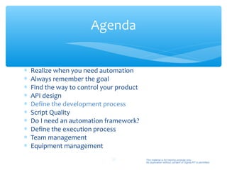 Agenda


∗   Realize when you need automation
∗   Always remember the goal
∗   Find the way to control your product
∗   API design
∗   Define the development process
∗   Script Quality
∗   Do I need an automation framework?
∗   Define the execution process
∗   Team management
∗   Equipment management
                               25          This material is for training purpose only.
                                           No duplication without consent of Sigma-RT is permitted.
 