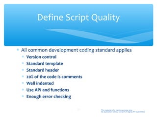 Define Script Quality


∗ All common development coding standard applies
  ∗   Version control
  ∗   Standard template
  ∗   Standard header
  ∗   20% of the code is comments
  ∗   Well indented
  ∗   Use API and functions
  ∗   Enough error checking

                              27    This material is for training purpose only.
                                    No duplication without consent of Sigma-RT is permitted.
 