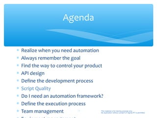 Agenda


∗   Realize when you need automation
∗   Always remember the goal
∗   Find the way to control your product
∗   API design
∗   Define the development process
∗   Script Quality
∗   Do I need an automation framework?
∗   Define the execution process
∗   Team management           28       This material is for training purpose only.
                                       No duplication without consent of Sigma-RT is permitted.
 