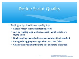 Define Script Quality


∗ Testing script has it own quality too
  ∗ Exactly match the manual testing steps
  ∗ Just by reading logs, we know exactly what scripts are
    trying to do
  ∗ Device and hardware/software environment independent
  ∗ Enough debugging message when test case failed
  ∗ Clean out environment before exit or before execution



                            29            This material is for training purpose only.
                                          No duplication without consent of Sigma-RT is permitted.
 