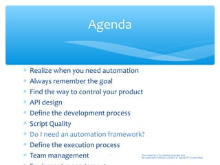 Agenda


∗   Realize when you need automation
∗   Always remember the goal
∗   Find the way to control your product
∗   API design
∗   Define the development process
∗   Script Quality
∗   Do I need an automation framework?
∗   Define the execution process
∗   Team management           31       This material is for training purpose only.
                                       No duplication without consent of Sigma-RT is permitted.
 