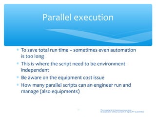 Parallel execution


∗ To save total run time – sometimes even automation
  is too long
∗ This is where the script need to be environment
  independent
∗ Be aware on the equipment cost issue
∗ How many parallel scripts can an engineer run and
  manage (also equipments)


                          38        This material is for training purpose only.
                                    No duplication without consent of Sigma-RT is permitted.
 