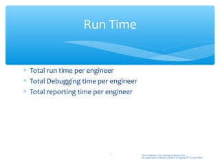 Run Time


∗ Total run time per engineer
∗ Total Debugging time per engineer
∗ Total reporting time per engineer




                          39          This material is for training purpose only.
                                      No duplication without consent of Sigma-RT is permitted.
 