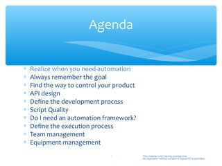 Agenda


∗   Realize when you need automation
∗   Always remember the goal
∗   Find the way to control your product
∗   API design
∗   Define the development process
∗   Script Quality
∗   Do I need an automation framework?
∗   Define the execution process
∗   Team management
∗   Equipment management
                               4           This material is for training purpose only.
                                           No duplication without consent of Sigma-RT is permitted.
 