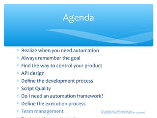 Agenda


∗   Realize when you need automation
∗   Always remember the goal
∗   Find the way to control your product
∗   API design
∗   Define the development process
∗   Script Quality
∗   Do I need an automation framework?
∗   Define the execution process
∗   Team management           41       This material is for training purpose only.
                                       No duplication without consent of Sigma-RT is permitted.
 