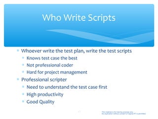 Who Write Scripts


∗ Whoever write the test plan, write the test scripts
  ∗ Knows test case the best
  ∗ Not professional coder
  ∗ Hard for project management
∗ Professional scripter
  ∗ Need to understand the test case first
  ∗ High productivity
  ∗ Good Quality
                            43         This material is for training purpose only.
                                       No duplication without consent of Sigma-RT is permitted.
 