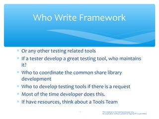 Who Write Framework


∗ Or any other testing related tools
∗ If a tester develop a great testing tool, who maintains
  it?
∗ Who to coordinate the common share library
  development
∗ Who to develop testing tools if there is a request
∗ Most of the time developer does this.
∗ If have resources, think about a Tools Team
                            44         This material is for training purpose only.
                                       No duplication without consent of Sigma-RT is permitted.
 