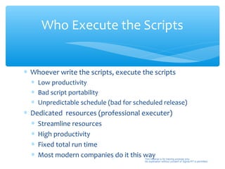 Who Execute the Scripts


∗ Whoever write the scripts, execute the scripts
  ∗ Low productivity
  ∗ Bad script portability
  ∗ Unpredictable schedule (bad for scheduled release)
∗ Dedicated resources (professional executer)
  ∗ Streamline resources
  ∗ High productivity
  ∗ Fixed total run time
  ∗ Most modern companies do it this way
                          45           This material is for training purpose only.
                                       No duplication without consent of Sigma-RT is permitted.
 
