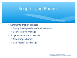 Scripter and Runner


∗ Script integration process
  ∗ Newly develop scripts submit to runner
  ∗ Use “State” to manage
∗ Script maintenance process
  ∗ New image change
  ∗ Use “State” to manage



                            48         This material is for training purpose only.
                                       No duplication without consent of Sigma-RT is permitted.
 