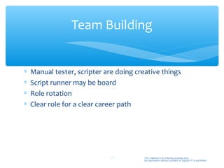 Team Building


∗   Manual tester, scripter are doing creative things
∗   Script runner may be board
∗   Role rotation
∗   Clear role for a clear career path




                              49         This material is for training purpose only.
                                         No duplication without consent of Sigma-RT is permitted.
 