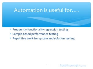 Automation is useful for….


∗ Frequently functionality regression testing
∗ Sample based performance testing
∗ Repetitive work for system and solution testing




                           5         This material is for training purpose only.
                                     No duplication without consent of Sigma-RT is permitted.
 