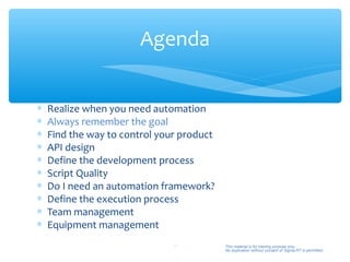 Agenda


∗   Realize when you need automation
∗   Always remember the goal
∗   Find the way to control your product
∗   API design
∗   Define the development process
∗   Script Quality
∗   Do I need an automation framework?
∗   Define the execution process
∗   Team management
∗   Equipment management
                               9           This material is for training purpose only.
                                           No duplication without consent of Sigma-RT is permitted.
 