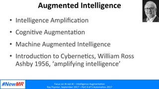 Focus	on	IA	not	AI	–	Intelligence	Augmenta2on	
Ray	Poynter,	September	2017	–	Part	4	of	5	Automa2on	2017	
	
	
Augmented	Intelligence	
•  Intelligence	Ampliﬁca2on	
•  Cogni2ve	Augmenta2on	
•  Machine	Augmented	Intelligence	
•  Introduc2on	to	Cyberne2cs,	William	Ross	
Ashby	1956,	‘amplifying	intelligence’	
 