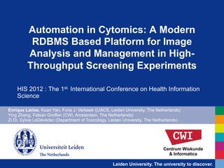 Automation in Cytomics: A Modern
          RDBMS Based Platform for Image
         Analysis and Management in High-
         Throughput Screening Experiments

    HIS 2012 : The 1st. International Conference on Health Information
    Science

Enrique Larios, Kuan Yan, Fons J. Verbeek (LIACS, Leiden University, The Netherlands)
Ying Zhang, Fabian Groffen (CWI, Amsterdam, The Netherlands)
Zi Di, Sylvia LeDévédec (Department of Toxicology, Leiden University, The Netherlands)




                                                                             Centrum Wiskunde
                                                                               & Informatica

                                                    Leiden University. The university to discover.
 