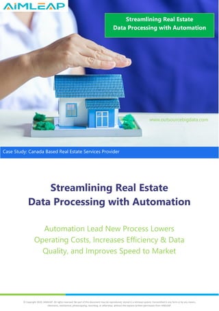 Streamlining Real Estate
Data Processing with Automation
Automation Lead New Process Lowers
Operating Costs, Increases Efficiency & Data
Quality, and Improves Speed to Market
Streamlining Real Estate
Data Processing with Automation
www.outsourcebigdata.com
Case Study: Canada Based Real Estate Services Provider
© Copyright 2020, AIMLEAP. All rights reserved. No part of this document may be reproduced, stored in a retrieval system, transmitted in any form or by any means,
electronic, mechanical, photocopying, recording, or otherwise, without the express written permission from AIMLEAP.
 