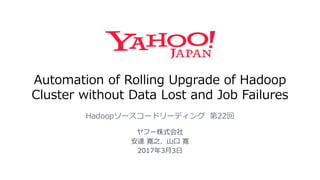 Automation of Rolling Upgrade of Hadoop
Cluster without Data Lost and Job Failures
Hadoopソースコードリーディング 第22回
ヤフー株式会社
安達 寛之、山口 寛
2017年3月3日
 