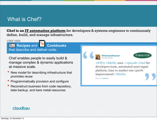 What is Chef?
Chef is an IT automation platform for developers & systems engineers to continuously
define, build, and manage infrastructure.
CHEF USES:

Recipes and
Cookbooks
that describe and deliver code.
Chef enables people to easily build &
manage complex & dynamic applications
at massive scale.

•  New model for describing infrastructure that
promotes reuse

•  Programmatically provision and configure
•  Reconstruct business from code repository,
data backup, and bare metal resources

cloudbau
Samstag, 16. November 13

“!

”!

 