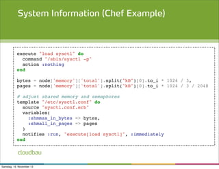 System Information (Chef Example)

execute "load sysctl" do
command "/sbin/sysctl -p"
action :nothing
end
bytes = node['memory']['total'].split("kB")[0].to_i * 1024 / 3,
pages = node['memory']['total'].split("kB")[0].to_i * 1024 / 3 / 2048
# adjust shared memory and semaphores
template "/etc/sysctl.conf" do
source "sysctl.conf.erb"
variables(
:shmmax_in_bytes => bytes,
:shmall_in_pages => pages
)
notifies :run, "execute[load sysctl]", :immediately
end

cloudbau
Samstag, 16. November 13

 