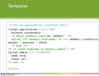Templates

# Set up application listeners here.

listen application 0.0.0.0:80
balance roundrobin
<% @pool_members.each do |member| -%>
server <%= member[:hostname] %> <%= member[:ipaddress]
weight 1 maxconn 1 check
<% end -%>
<% if node["haproxy"]["enable_admin"] -%>
listen admin 0.0.0.0:22002
mode http
stats uri /
<% end -%>
cloudbau
Samstag, 16. November 13

 