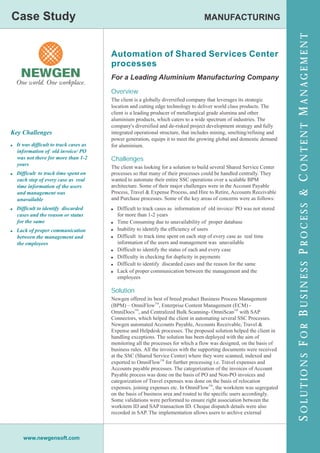 Case Study
Case Study                                                                          MANUFACTURING




                                                                                                                       S OLUTIONS F OR B USINESS P ROCESS & C ONTENT M ANAGEMENT
                                       Automation of Shared Services Center
                                       processes
                                       For a Leading Aluminium Manufacturing Company

                                       Overview
                                       The client is a globally diversified company that leverages its strategic
                                       location and cutting edge technology to deliver world class products. The
                                       client is a leading producer of metallurgical grade alumina and other
                                       aluminium products, which caters to a wide spectrum of industries. The
                                       company's diversified and de-risked project development strategy and fully
Key Challenges                         integrated operational structure, that includes mining, smelting/refining and
                                       power generation, equips it to meet the growing global and domestic demand
! It was difficult to track cases as   for aluminium.
   information of old invoice/ PO
   was not there for more than 1-2     Challenges
   years
                                       The client was looking for a solution to build several Shared Service Center
! Difficult to track time spent on     processes so that many of their processes could be handled centrally. They
   each step of every case as real     wanted to automate their entire SSC operations over a scalable BPM
   time information of the users       architecture. Some of their major challenges were in the Account Payable
   and management was                  Process, Travel & Expense Process, and Hire to Retire, Accounts Receivable
   unavailable                         and Purchase processes. Some of the key areas of concerns were as follows:
! Difficult to identify discarded      ! Difficult to track cases as information of old invoice/ PO was not stored
   cases and the reason or status         for more than 1-2 years
   for the same                        ! Time Consuming due to unavailability of proper database
! Lack of proper communication         ! Inability to identify the efficiency of users
   between the management and          ! Difficult to track time spent on each step of every case as real time
   the employees                          information of the users and management was unavailable
                                       ! Difficult to identify the status of each and every case
                                       ! Difficulty in checking for duplicity in payments
                                       ! Difficult to identify discarded cases and the reason for the same
                                       ! Lack of proper communication between the management and the
                                          employees

                                       Solution
                                       Newgen offered its best of breed product Business Process Management
                                       (BPM) – OmniFlowTM, Enterprise Content Management (ECM) -
                                       OmniDocsTM, and Centralized Bulk Scanning- OmniScanTM with SAP
                                       Connectors, which helped the client in automating several SSC Processes.
                                       Newgen automated Accounts Payable, Accounts Receivable, Travel &
                                       Expense and Helpdesk processes. The proposed solution helped the client in
                                       handling exceptions. The solution has been deployed with the aim of
                                       monitoring all the processes for which a flow was designed, on the basis of
                                       business rules. All the invoices with the supporting documents were received
                                       at the SSC (Shared Service Center) where they were scanned, indexed and
                                       exported to OmniFlowTM for further processing i.e. Travel expenses and
                                       Accounts payable processes. The categorization of the invoices of Account
                                       Payable process was done on the basis of PO and Non-PO invoices and
                                       categorization of Travel expenses was done on the basis of relocation
                                       expenses, joining expenses etc. In OmniFlowTM, the workitem was segregated
                                       on the basis of business area and routed to the specific users accordingly.
                                       Some validations were performed to ensure right association between the
                                       workitem ID and SAP transaction ID. Cheque dispatch details were also
                                       recorded in SAP. The implementation allows users to archive external



      www.newgensoft.com
 