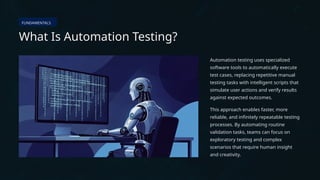 FUNDAMENTALS
What Is Automation Testing?
Automation testing uses specialized
software tools to automatically execute
test cases, replacing repetitive manual
testing tasks with intelligent scripts that
simulate user actions and verify results
against expected outcomes.
This approach enables faster, more
reliable, and infinitely repeatable testing
processes. By automating routine
validation tasks, teams can focus on
exploratory testing and complex
scenarios that require human insight
and creativity.
 