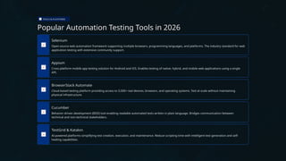 TOOLS & PLATFORMS
Popular Automation Testing Tools in 2026
Selenium
Open-source web automation framework supporting multiple browsers, programming languages, and platforms. The industry standard for web
application testing with extensive community support.
Appium
Cross-platform mobile app testing solution for Android and iOS. Enables testing of native, hybrid, and mobile web applications using a single
API.
BrowserStack Automate
Cloud-based testing platform providing access to 3,500+ real devices, browsers, and operating systems. Test at scale without maintaining
physical infrastructure.
Cucumber
Behavior-driven development (BDD) tool enabling readable automated tests written in plain language. Bridges communication between
technical and non-technical stakeholders.
TestGrid & Katalon
AI-powered platforms simplifying test creation, execution, and maintenance. Reduce scripting time with intelligent test generation and self-
healing capabilities.
 