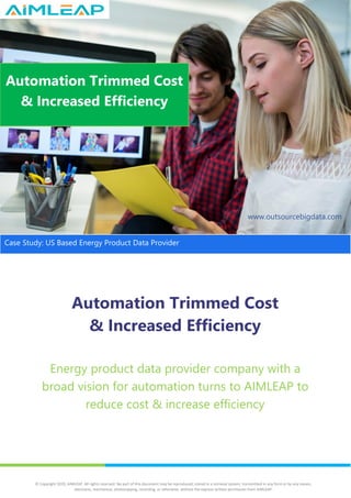 Automation Trimmed Cost
& Increased Efficiency
Energy product data provider company with a
broad vision for automation turns to AIMLEAP to
reduce cost & increase efficiency
Automation Trimmed Cost
& Increased Efficiency
www.outsourcebigdata.com
Case Study: US Based Energy Product Data Provider
© Copyright 2020, AIMLEAP. All rights reserved. No part of this document may be reproduced, stored in a retrieval system, transmitted in any form or by any means,
electronic, mechanical, photocopying, recording, or otherwise, without the express written permission from AIMLEAP.
 