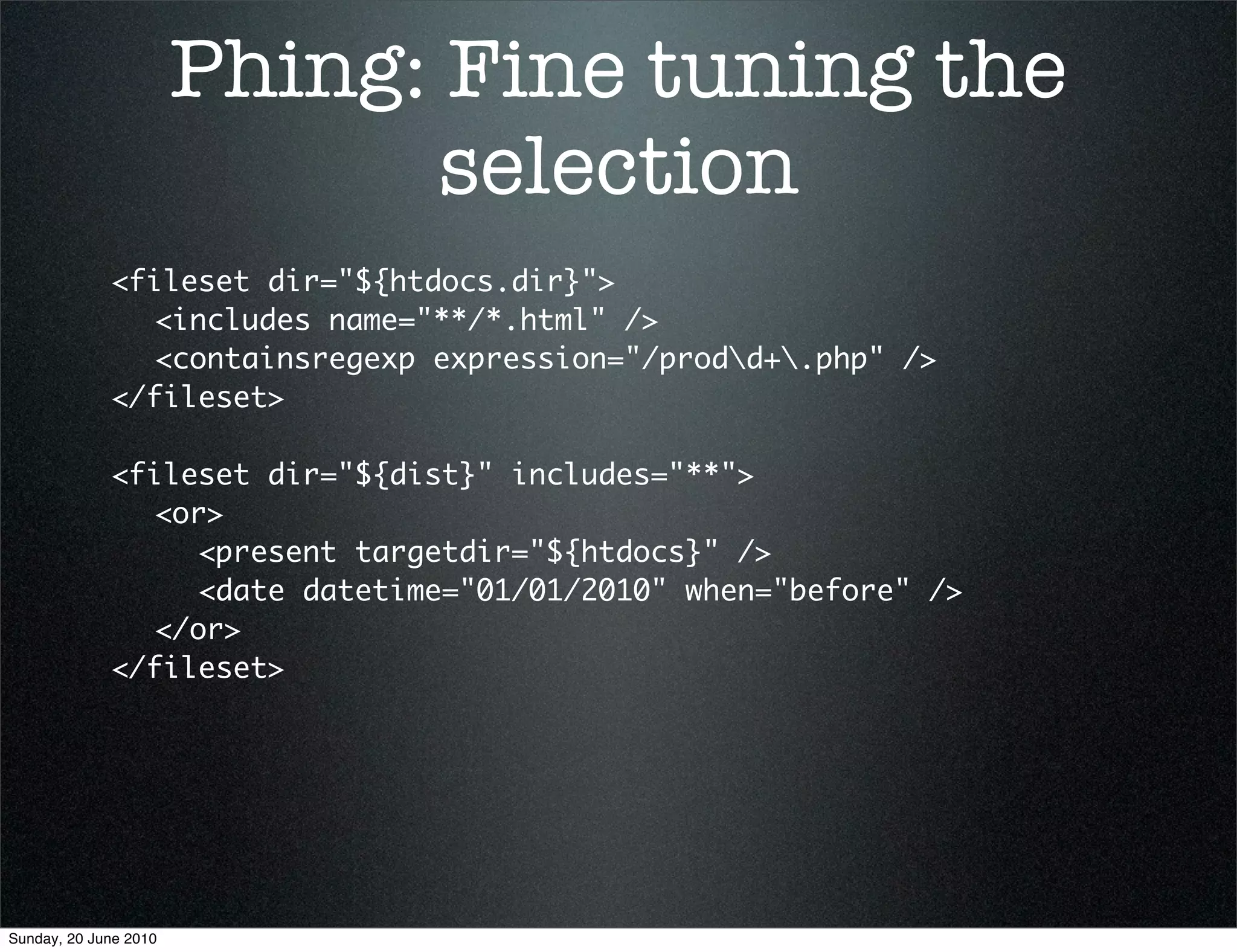 Phing: Fine tuning the
                              selection
             <fileset dir="${htdocs.dir}">
             	 <includes name="**/*.html" />
             	 <containsregexp expression="/prodd+.php" />
             </fileset>

             <fileset dir="${dist}" includes="**">
             	 <or>
             	 	 <present targetdir="${htdocs}" />
             	 	 <date datetime="01/01/2010" when="before" />
             	 </or>
             </fileset>




Sunday, 20 June 2010
 